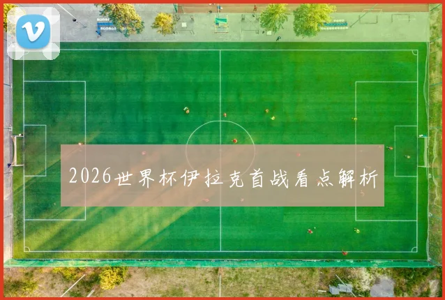 2026世界杯伊拉克首战看点解析