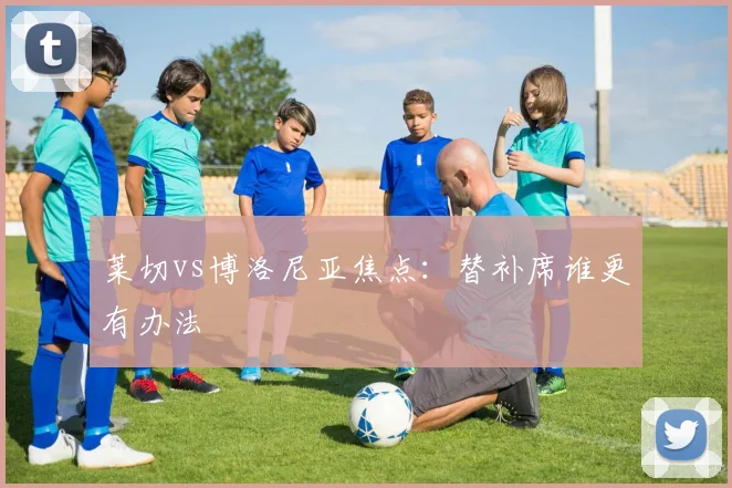 莱切vs博洛尼亚焦点：替补席谁更有办法