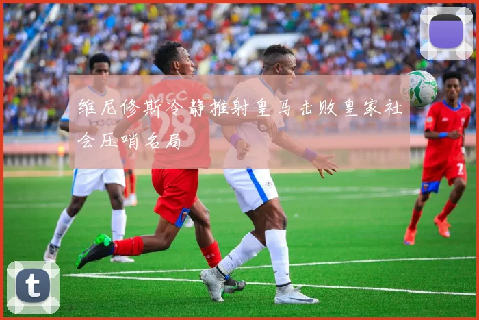 维尼修斯冷静推射皇马击败皇家社会压哨名局