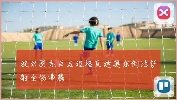 波尔图先丢后追格瓦迪奥尔倒地铲射全场沸腾