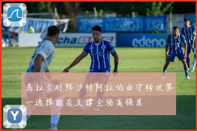 乌拉圭对阵沙特阿拉伯由守转攻第一选择能否支撑全场高强度